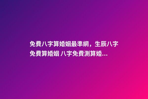 免費八字算婚姻最準網，生辰八字免費算婚姻 八字免費測算婚姻，最準的八字合婚免費的